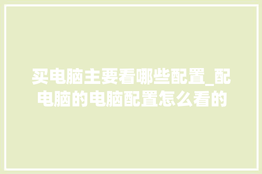 买电脑主要看哪些配置_配电脑的电脑配置怎么看的