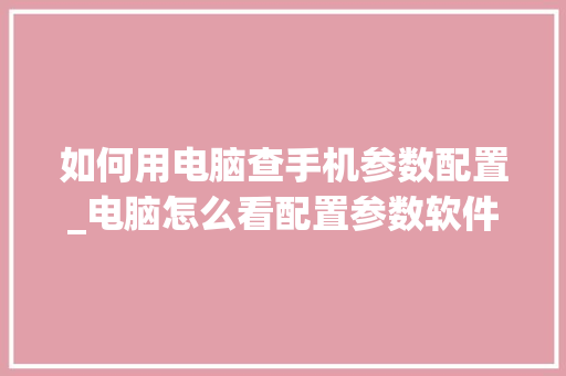 如何用电脑查手机参数配置_电脑怎么看配置参数软件下载 电脑基础 如何用电脑查手机参数配置_电脑怎么看配置参数软件下载 电脑基础