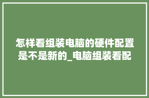 怎样看组装电脑的硬件配置是不是新的_电脑组装看配置怎么看的