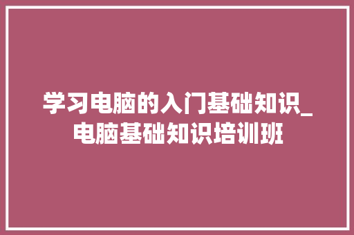 学习电脑的入门基础知识_电脑基础知识培训班