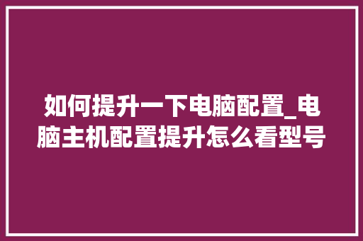 如何提升一下电脑配置_电脑主机配置提升怎么看型号