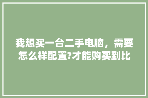 我想买一台二手电脑，需要怎么样配置?才能购买到比较好的二手电脑_买二手电脑怎么看配置好坏