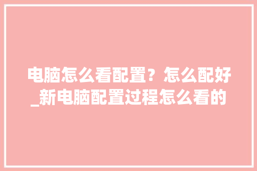 电脑怎么看配置？怎么配好_新电脑配置过程怎么看的