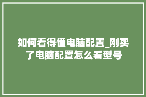 如何看得懂电脑配置_刚买了电脑配置怎么看型号