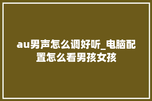 au男声怎么调好听_电脑配置怎么看男孩女孩 au男声怎么调好听_电脑配置怎么看男孩女孩