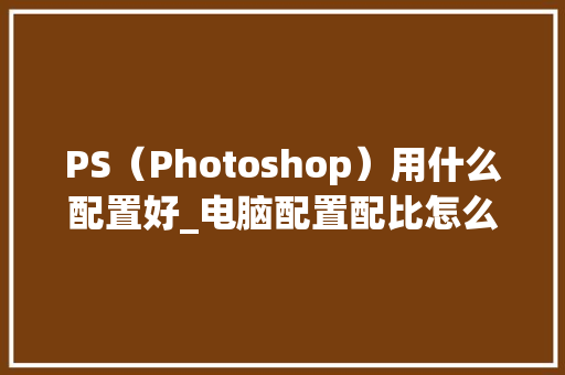 PS(Photoshop)用什么配置好_电脑配置配比怎么看的 PS(Photoshop)用什么配置好_电脑配置配比怎么看的