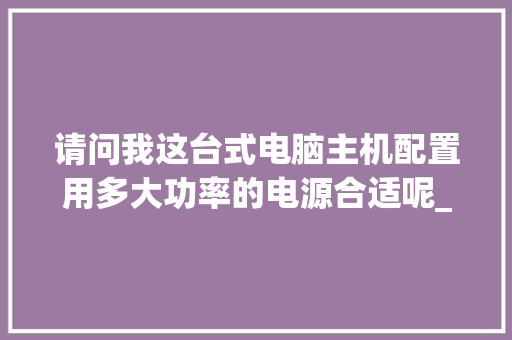 请问我这台式电脑主机配置用多大功率的电源合适呢_电脑未来功耗怎么看配置参数 网络技术 请问我这台式电脑主机配置用多大功率的电源合适呢_电脑未来功耗怎么看配置参数 网络技术