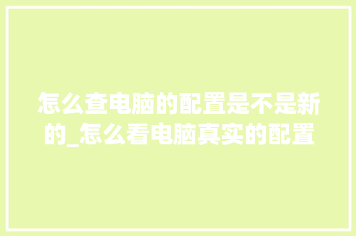 怎么查电脑的配置是不是新的_怎么看电脑真实的配置和性能