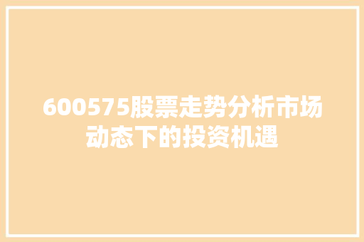 600575股票走势分析市场动态下的投资机遇 600575股票走势分析市场动态下的投资机遇