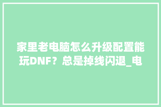 家里老电脑怎么升级配置能玩DNF？总是掉线闪退_电脑断线怎么看配置参数 网络技术