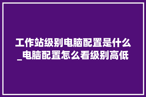 工作站级别电脑配置是什么_电脑配置怎么看级别高低啊 工作站级别电脑配置是什么_电脑配置怎么看级别高低啊
