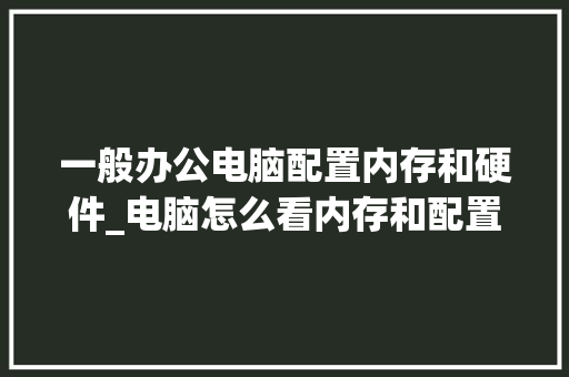 一般办公电脑配置内存和硬件_电脑怎么看内存和配置参数