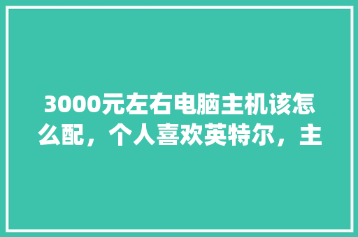 3000元左右电脑主机该怎么配，个人喜欢英特尔，主要柜体拆单_拆开电脑怎么看电脑配置参数