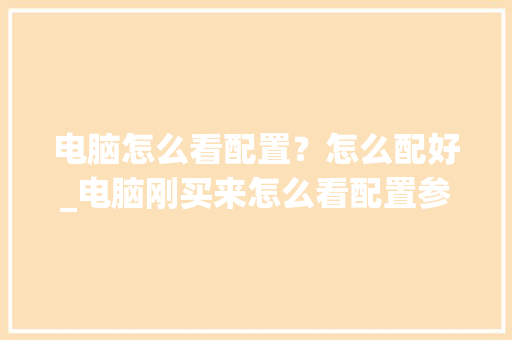 电脑怎么看配置？怎么配好_电脑刚买来怎么看配置参数