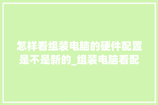 怎样看组装电脑的硬件配置是不是新的_组装电脑看配置怎么看的出来