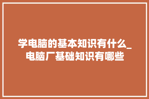 学电脑的基本知识有什么_电脑厂基础知识有哪些