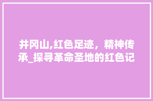 井冈山,红色足迹，精神传承_探寻革命圣地的红色记忆