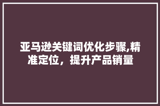 亚马逊关键词优化步骤,精准定位，提升产品销量