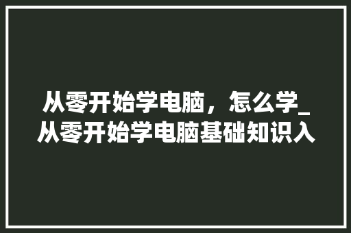 从零开始学电脑，怎么学_从零开始学电脑基础知识入门教程