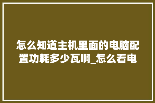 怎么知道主机里面的电脑配置功耗多少瓦啊_怎么看电脑主机配置大小型号 网络技术