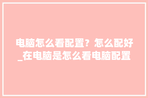 电脑怎么看配置？怎么配好_在电脑是怎么看电脑配置的 电脑故障维修