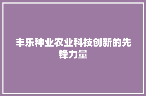 丰乐种业农业科技创新的先锋力量