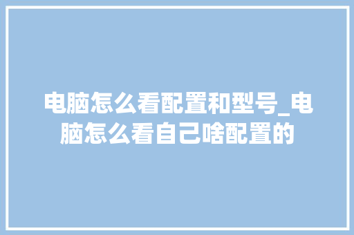 电脑怎么看配置和型号_电脑怎么看自己啥配置的 电脑配置