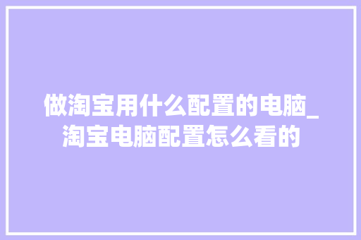 做淘宝用什么配置的电脑_淘宝电脑配置怎么看的 操作系统