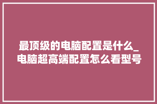 最顶级的电脑配置是什么_电脑超高端配置怎么看型号 操作系统
