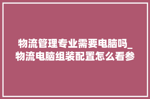 物流管理专业需要电脑吗_物流电脑组装配置怎么看参数