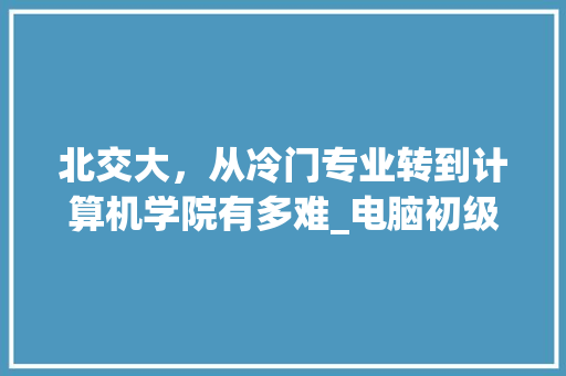 北交大,从冷门专业转到计算机学院有多难_电脑初级入门知识 电脑故障维修 北交大,从冷门专业转到计算机学院有多难_电脑初级入门知识 电脑故障维修