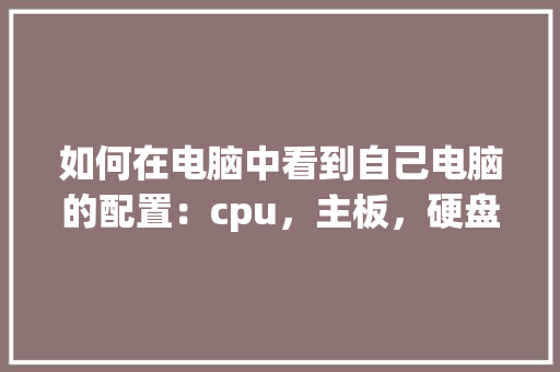 如何在电脑中看到自己电脑的配置：cpu，主板，硬盘，内存等_看电脑主板猜配置怎么看型号 网络技术
