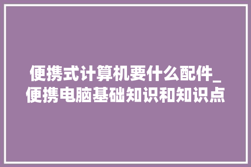 便携式计算机要什么配件_便携电脑基础知识和知识点 网络技术