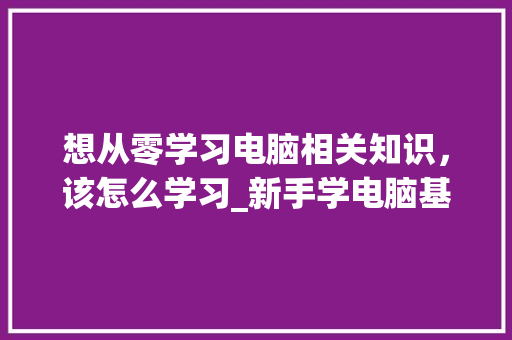 想从零学习电脑相关知识，该怎么学习_新手学电脑基础知识视频
