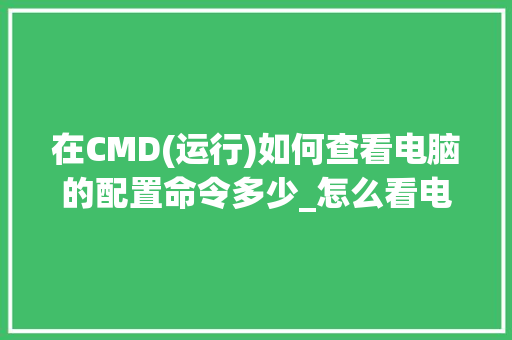 在CMD(运行)如何查看电脑的配置命令多少_怎么看电脑的配置列表是否正常