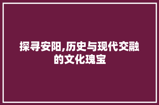 探寻安阳,历史与现代交融的文化瑰宝