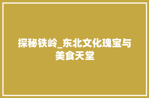 探秘铁岭_东北文化瑰宝与美食天堂