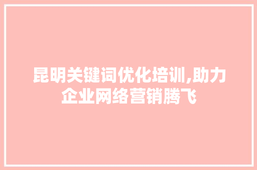 昆明关键词优化培训,助力企业网络营销腾飞