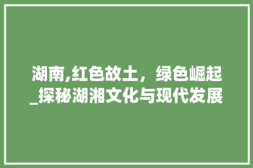 湖南,红色故土，绿色崛起_探秘湖湘文化与现代发展的和谐共生