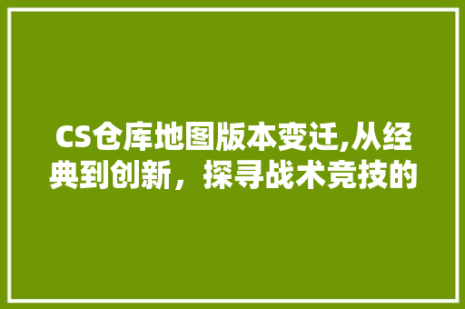 CS仓库地图版本变迁,从经典到创新，探寻战术竞技的演变之路