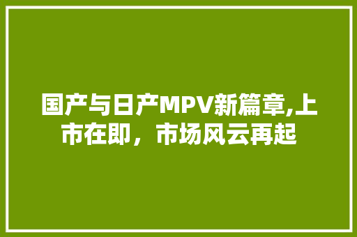 国产与日产MPV新篇章,上市在即,市场风云再起 国产与日产MPV新篇章,上市在即,市场风云再起