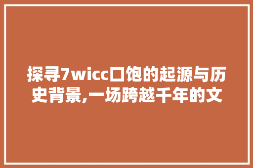 探寻7wicc口饱的起源与历史背景,一场跨越千年的文化盛宴 探寻7wicc口饱的起源与历史背景,一场跨越千年的文化盛宴