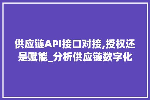供应链API接口对接,授权还是赋能_分析供应链数字化转型的关键一步