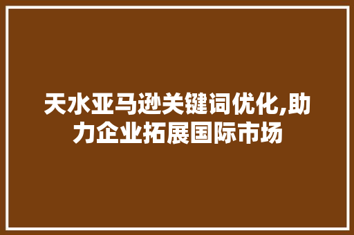 天水亚马逊关键词优化,助力企业拓展国际市场
