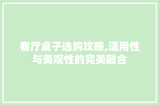 客厅桌子选购攻略,适用性与美观性的完美融合 客厅桌子选购攻略,适用性与美观性的完美融合