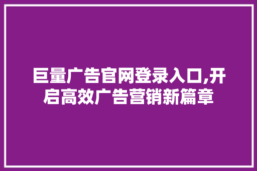 巨量广告官网登录入口,开启高效广告营销新篇章 巨量广告官网登录入口,开启高效广告营销新篇章