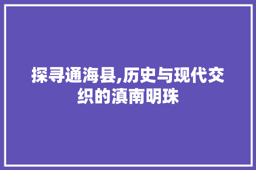 探寻通海县,历史与现代交织的滇南明珠