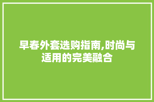 早春外套选购指南,时尚与适用的完美融合