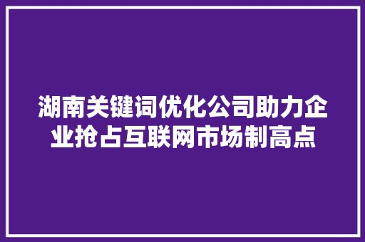 湖南关键词优化公司助力企业抢占互联网市场制高点 湖南关键词优化公司助力企业抢占互联网市场制高点