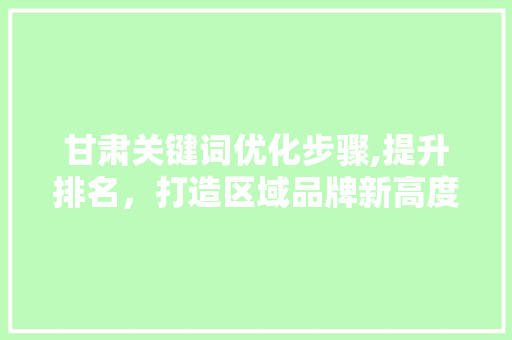 甘肃关键词优化步骤,提升排名,打造区域品牌新高度 甘肃关键词优化步骤,提升排名,打造区域品牌新高度